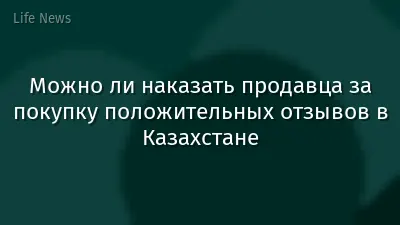 Можно ли наказать продавца за покупку положительных отзывов в Казахстане