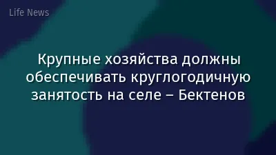 Крупные хозяйства должны обеспечивать круглогодичную занятость на селе – Бектенов