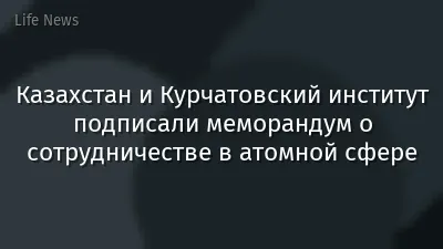 Казахстан и Курчатовский институт подписали меморандум о сотрудничестве в атомной сфере