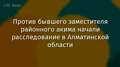 Против бывшего заместителя районного акима начали расследование в Алматинской области
