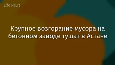 Крупное возгорание мусора на бетонном заводе тушат в Астане