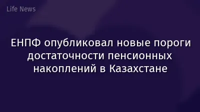 ЕНПФ опубликовал новые пороги достаточности пенсионных накоплений в Казахстане