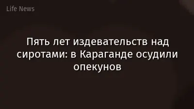 Пять лет издевательств над сиротами: в Караганде осудили опекунов