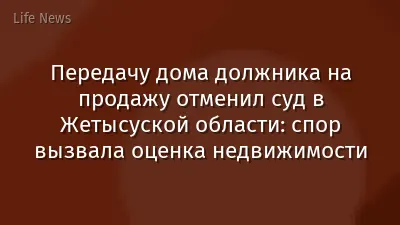 Передачу дома должника на продажу отменил суд в Жетысуской области: спор вызвала оценка недвижимости