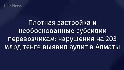 Плотная застройка и необоснованные субсидии перевозчикам: нарушения на 203 млрд тенге выявил аудит в Алматы