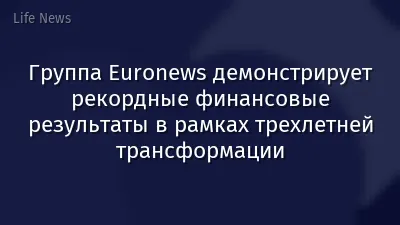 Группа Euronews демонстрирует рекордные финансовые результаты в рамках трехлетней трансформации