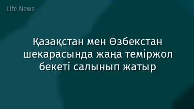 Қазақстан мен Өзбекстан шекарасында жаңа теміржол бекеті салынып жатыр