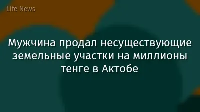 Мужчина продал несуществующие земельные участки на миллионы тенге в Актобе