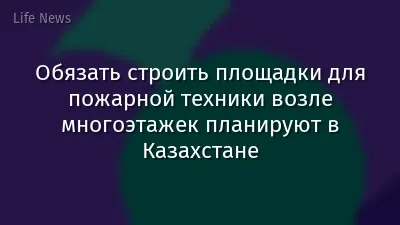 Обязать строить площадки для пожарной техники возле многоэтажек планируют в Казахстане