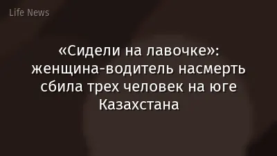 «Сидели на лавочке»: женщина-водитель насмерть сбила трех человек на юге Казахстана