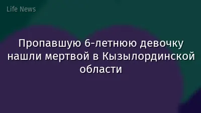 Пропавшую 6-летнюю девочку нашли мертвой в Кызылординской области