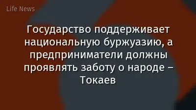Государство поддерживает национальную буржуазию, а предприниматели должны проявлять заботу о народе – Токаев