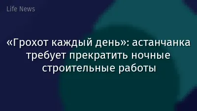 «Грохот каждый день»: астанчанка требует прекратить ночные строительные работы