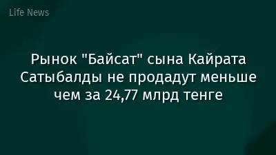 Рынок "Байсат" сына Кайрата Сатыбалды не продадут меньше чем за 24,77 млрд тенге