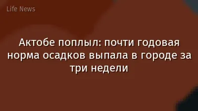 Актобе поплыл: почти годовая норма осадков выпала в городе за три недели