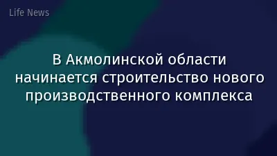 В Акмолинской области начинается строительство нового производственного комплекса