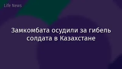 Замкомбата осудили за гибель солдата в Казахстане
