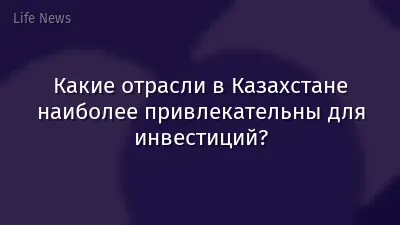Какие отрасли в Казахстане наиболее привлекательны для инвестиций?