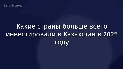 Какие страны больше всего инвестировали в Казахстан в 2025 году