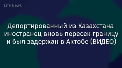 Депортированный из Казахстана иностранец вновь пересек границу и был задержан в Актобе (ВИДЕО)