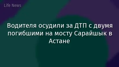 Водителя осудили за ДТП с двумя погибшими на мосту Сарайшык в Астане