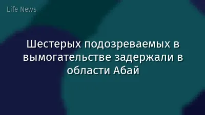 Шестерых подозреваемых в вымогательстве задержали в области Абай