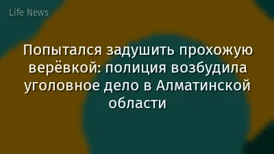 Попытался задушить прохожую верёвкой: полиция возбудила уголовное дело в Алматинской области