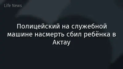 Полицейский на служебной машине насмерть сбил ребёнка в Актау