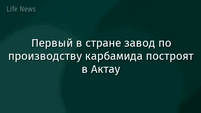 Первый в стране завод по производству карбамида построят в Актау