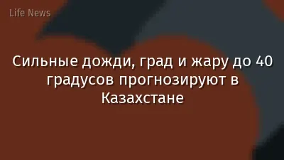 Сильные дожди, град и жару до 40 градусов прогнозируют в Казахстане