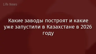 Какие заводы построят и какие уже запустили в Казахстане в 2026 году