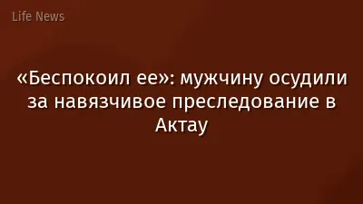 «Беспокоил ее»: мужчину осудили за навязчивое преследование в Актау