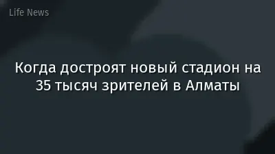 Когда достроят новый стадион на 35 тысяч зрителей в Алматы