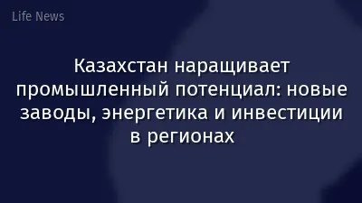 Казахстан наращивает промышленный потенциал: новые заводы, энергетика и инвестиции в регионах