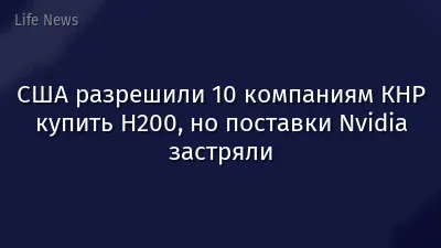 США разрешили 10 компаниям КНР купить H200, но поставки Nvidia застряли
