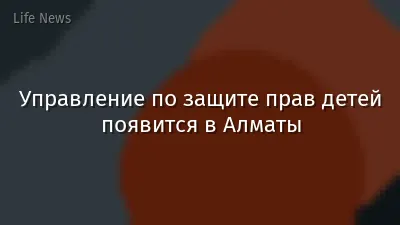 Управление по защите прав детей появится в Алматы