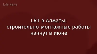 LRT в Алматы: строительно-монтажные работы начнут в июне