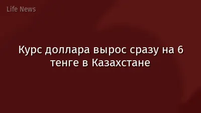 Курс доллара вырос сразу на 6 тенге в Казахстане
