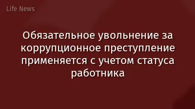 Обязательное увольнение за коррупционное преступление применяется с учетом статуса работника