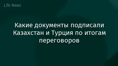 Какие документы подписали Казахстан и Турция по итогам переговоров