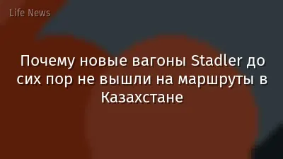 Почему новые вагоны Stadler до сих пор не вышли на маршруты в Казахстане